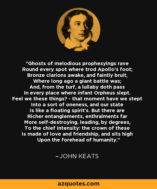 Ghosts of melodious prophesyings rave Round every spot where trod Apollo's foot; Bronze clarions awake, and faintly bruit, Where long ago a giant battle was; And, from the turf, a lullaby doth pass In every place where infant Orpheus slept. Feel we these things? - that moment have we stept Into a sort of oneness, and our state Is like a floating spirit's. But there are Richer entanglements, enthralments far More self-destroying, leading, by degrees, To the chief intensity: the crown of these Is made of love and friendship, and sits high Upon the forehead of humanity. - John Keats