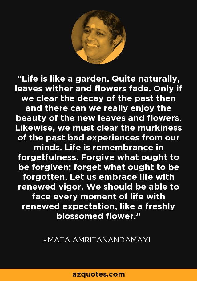 Life is like a garden. Quite naturally, leaves wither and flowers fade. Only if we clear the decay of the past then and there can we really enjoy the beauty of the new leaves and flowers. Likewise, we must clear the murkiness of the past bad experiences from our minds. Life is remembrance in forgetfulness. Forgive what ought to be forgiven; forget what ought to be forgotten. Let us embrace life with renewed vigor. We should be able to face every moment of life with renewed expectation, like a freshly blossomed flower. - Mata Amritanandamayi