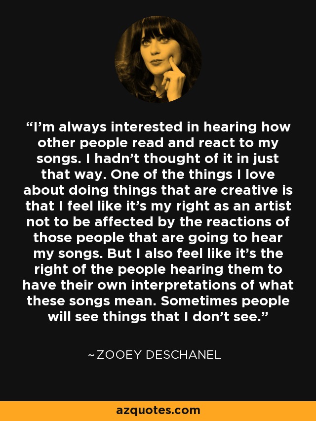I'm always interested in hearing how other people read and react to my songs. I hadn't thought of it in just that way. One of the things I love about doing things that are creative is that I feel like it's my right as an artist not to be affected by the reactions of those people that are going to hear my songs. But I also feel like it's the right of the people hearing them to have their own interpretations of what these songs mean. Sometimes people will see things that I don't see. - Zooey Deschanel
