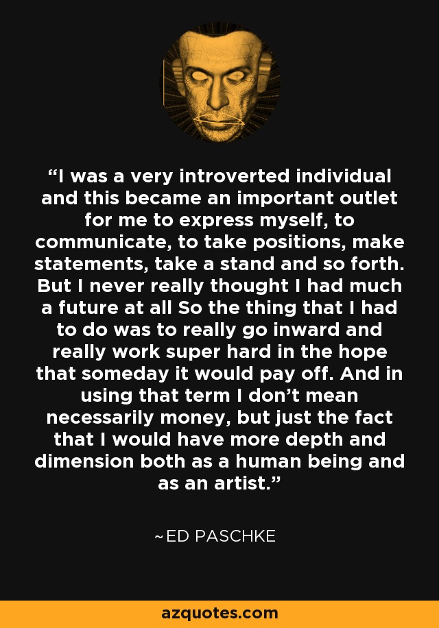 I was a very introverted individual and this became an important outlet for me to express myself, to communicate, to take positions, make statements, take a stand and so forth. But I never really thought I had much a future at all So the thing that I had to do was to really go inward and really work super hard in the hope that someday it would pay off. And in using that term I don't mean necessarily money, but just the fact that I would have more depth and dimension both as a human being and as an artist. - Ed Paschke