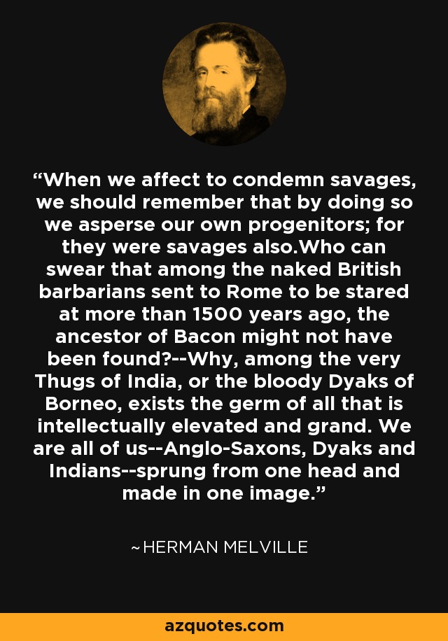 When we affect to condemn savages, we should remember that by doing so we asperse our own progenitors; for they were savages also.Who can swear that among the naked British barbarians sent to Rome to be stared at more than 1500 years ago, the ancestor of Bacon might not have been found?--Why, among the very Thugs of India, or the bloody Dyaks of Borneo, exists the germ of all that is intellectually elevated and grand. We are all of us--Anglo-Saxons, Dyaks and Indians--sprung from one head and made in one image. - Herman Melville