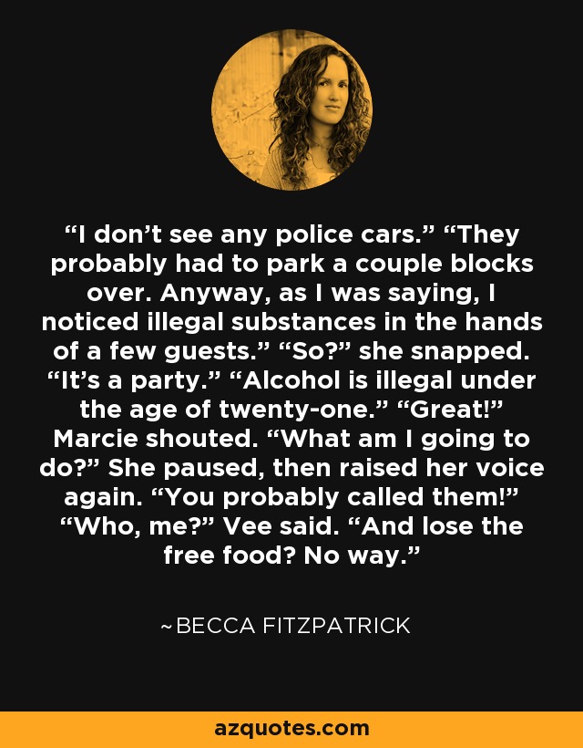 I don’t see any police cars.” “They probably had to park a couple blocks over. Anyway, as I was saying, I noticed illegal substances in the hands of a few guests.” “So?” she snapped. “It’s a party.” “Alcohol is illegal under the age of twenty-one.” “Great!” Marcie shouted. “What am I going to do?” She paused, then raised her voice again. “You probably called them!” “Who, me?” Vee said. “And lose the free food? No way. - Becca Fitzpatrick