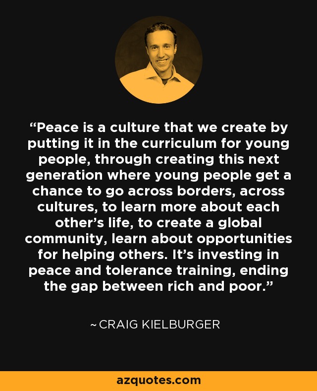 Peace is a culture that we create by putting it in the curriculum for young people, through creating this next generation where young people get a chance to go across borders, across cultures, to learn more about each other's life, to create a global community, learn about opportunities for helping others. It's investing in peace and tolerance training, ending the gap between rich and poor. - Craig Kielburger