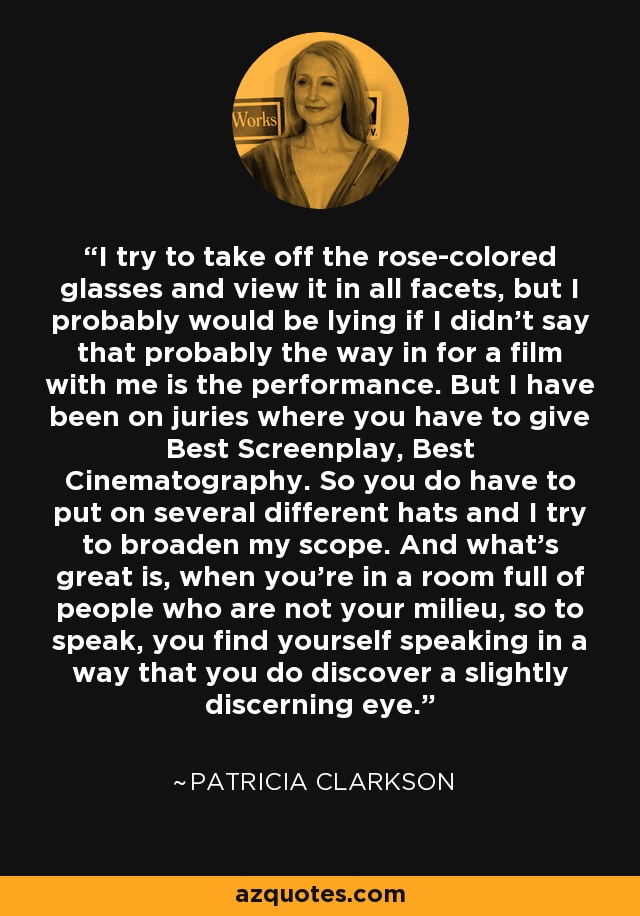 I try to take off the rose-colored glasses and view it in all facets, but I probably would be lying if I didn't say that probably the way in for a film with me is the performance. But I have been on juries where you have to give Best Screenplay, Best Cinematography. So you do have to put on several different hats and I try to broaden my scope. And what's great is, when you're in a room full of people who are not your milieu, so to speak, you find yourself speaking in a way that you do discover a slightly discerning eye. - Patricia Clarkson