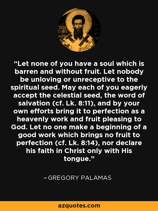 Let none of you have a soul which is barren and without fruit. Let nobody be unloving or unreceptive to the spiritual seed. May each of you eagerly accept the celestial seed, the word of salvation (cf. Lk. 8:11), and by your own efforts bring it to perfection as a heavenly work and fruit pleasing to God. Let no one make a beginning of a good work which brings no fruit to perfection (cf. Lk. 8:14), nor declare his faith in Christ only with His tongue. - Gregory Palamas