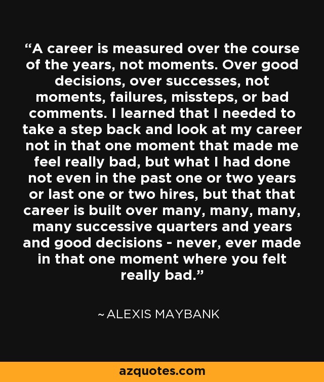 A career is measured over the course of the years, not moments. Over good decisions, over successes, not moments, failures, missteps, or bad comments. I learned that I needed to take a step back and look at my career not in that one moment that made me feel really bad, but what I had done not even in the past one or two years or last one or two hires, but that that career is built over many, many, many, many successive quarters and years and good decisions - never, ever made in that one moment where you felt really bad. - Alexis Maybank