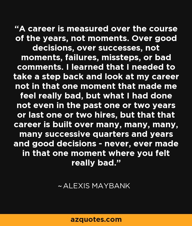 A career is measured over the course of the years, not moments. Over good decisions, over successes, not moments, failures, missteps, or bad comments. I learned that I needed to take a step back and look at my career not in that one moment that made me feel really bad, but what I had done not even in the past one or two years or last one or two hires, but that that career is built over many, many, many, many successive quarters and years and good decisions - never, ever made in that one moment where you felt really bad. - Alexis Maybank