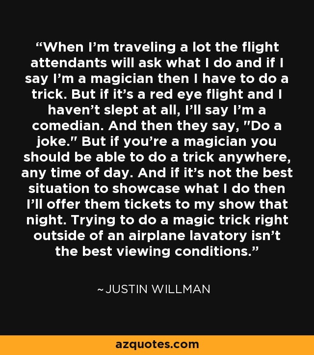 When I'm traveling a lot the flight attendants will ask what I do and if I say I'm a magician then I have to do a trick. But if it's a red eye flight and I haven't slept at all, I'll say I'm a comedian. And then they say, 
