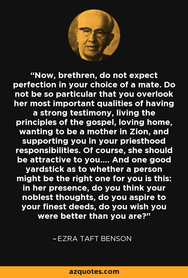 Now, brethren, do not expect perfection in your choice of a mate. Do not be so particular that you overlook her most important qualities of having a strong testimony, living the principles of the gospel, loving home, wanting to be a mother in Zion, and supporting you in your priesthood responsibilities. Of course, she should be attractive to you.... And one good yardstick as to whether a person might be the right one for you is this: in her presence, do you think your noblest thoughts, do you aspire to your finest deeds, do you wish you were better than you are? - Ezra Taft Benson