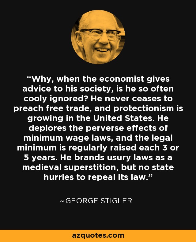 Why, when the economist gives advice to his society, is he so often cooly ignored? He never ceases to preach free trade, and protectionism is growing in the United States. He deplores the perverse effects of minimum wage laws, and the legal minimum is regularly raised each 3 or 5 years. He brands usury laws as a medieval superstition, but no state hurries to repeal its law. - George Stigler