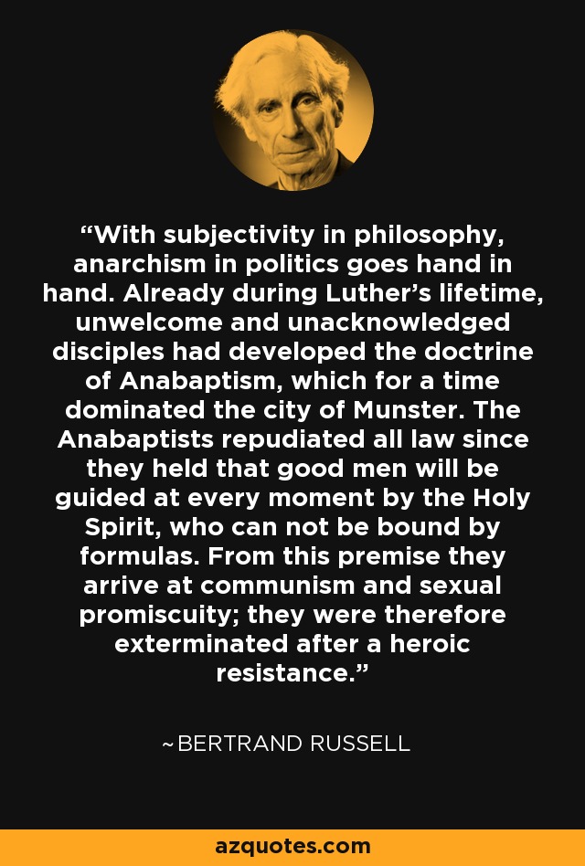 With subjectivity in philosophy, anarchism in politics goes hand in hand. Already during Luther's lifetime, unwelcome and unacknowledged disciples had developed the doctrine of Anabaptism, which for a time dominated the city of Munster. The Anabaptists repudiated all law since they held that good men will be guided at every moment by the Holy Spirit, who can not be bound by formulas. From this premise they arrive at communism and sexual promiscuity; they were therefore exterminated after a heroic resistance. - Bertrand Russell