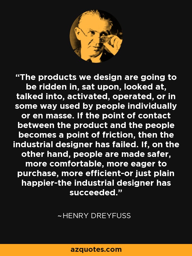 The products we design are going to be ridden in, sat upon, looked at, talked into, activated, operated, or in some way used by people individually or en masse. If the point of contact between the product and the people becomes a point of friction, then the industrial designer has failed. If, on the other hand, people are made safer, more comfortable, more eager to purchase, more efficient-or just plain happier-the industrial designer has succeeded. - Henry Dreyfuss