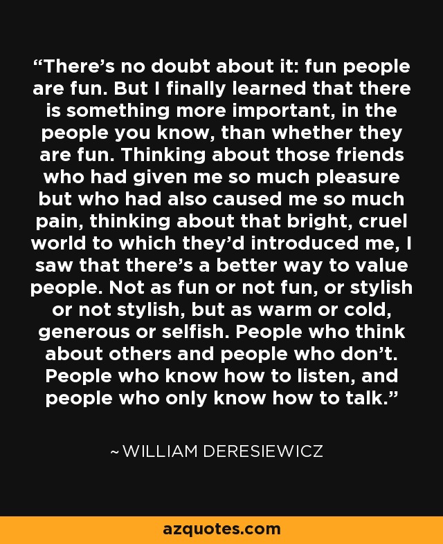 There's no doubt about it: fun people are fun. But I finally learned that there is something more important, in the people you know, than whether they are fun. Thinking about those friends who had given me so much pleasure but who had also caused me so much pain, thinking about that bright, cruel world to which they'd introduced me, I saw that there's a better way to value people. Not as fun or not fun, or stylish or not stylish, but as warm or cold, generous or selfish. People who think about others and people who don't. People who know how to listen, and people who only know how to talk. - William Deresiewicz