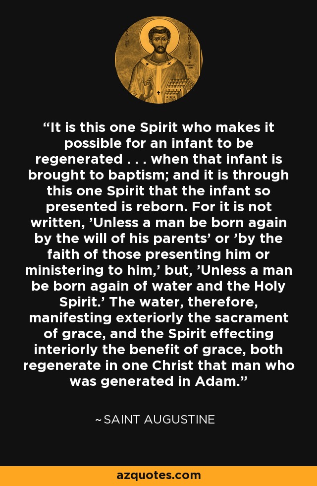 It is this one Spirit who makes it possible for an infant to be regenerated . . . when that infant is brought to baptism; and it is through this one Spirit that the infant so presented is reborn. For it is not written, 'Unless a man be born again by the will of his parents' or 'by the faith of those presenting him or ministering to him,' but, 'Unless a man be born again of water and the Holy Spirit.' The water, therefore, manifesting exteriorly the sacrament of grace, and the Spirit effecting interiorly the benefit of grace, both regenerate in one Christ that man who was generated in Adam. - Saint Augustine