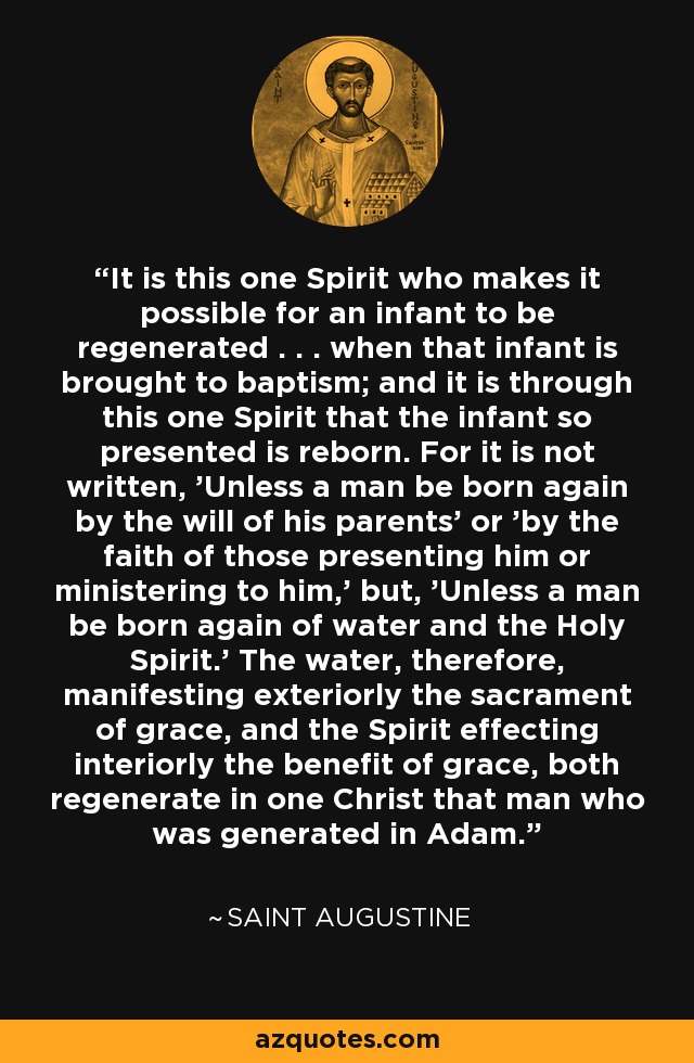 It is this one Spirit who makes it possible for an infant to be regenerated . . . when that infant is brought to baptism; and it is through this one Spirit that the infant so presented is reborn. For it is not written, 'Unless a man be born again by the will of his parents' or 'by the faith of those presenting him or ministering to him,' but, 'Unless a man be born again of water and the Holy Spirit.' The water, therefore, manifesting exteriorly the sacrament of grace, and the Spirit effecting interiorly the benefit of grace, both regenerate in one Christ that man who was generated in Adam. - Saint Augustine