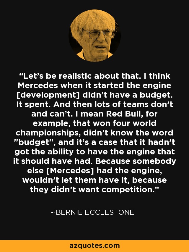 Let's be realistic about that. I think Mercedes when it started the engine [development] didn't have a budget. It spent. And then lots of teams don't and can't. I mean Red Bull, for example, that won four world championships, didn't know the word 