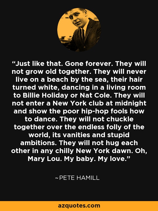 Just like that. Gone forever. They will not grow old together. They will never live on a beach by the sea, their hair turned white, dancing in a living room to Billie Holiday or Nat Cole. They will not enter a New York club at midnight and show the poor hip-hop fools how to dance. They will not chuckle together over the endless folly of the world, its vanities and stupid ambitions. They will not hug each other in any chilly New York dawn. Oh, Mary Lou. My baby. My love. - Pete Hamill