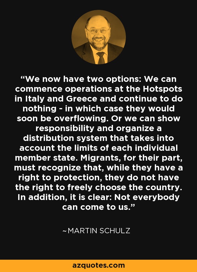We now have two options: We can commence operations at the Hotspots in Italy and Greece and continue to do nothing - in which case they would soon be overflowing. Or we can show responsibility and organize a distribution system that takes into account the limits of each individual member state. Migrants, for their part, must recognize that, while they have a right to protection, they do not have the right to freely choose the country. In addition, it is clear: Not everybody can come to us. - Martin Schulz