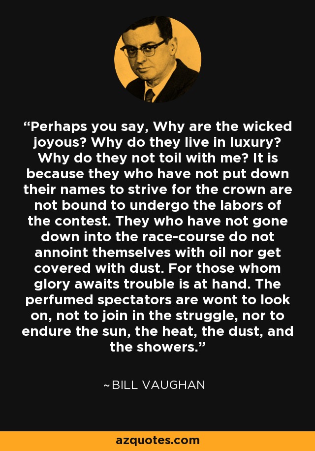 Perhaps you say, Why are the wicked joyous? Why do they live in luxury? Why do they not toil with me? It is because they who have not put down their names to strive for the crown are not bound to undergo the labors of the contest. They who have not gone down into the race-course do not annoint themselves with oil nor get covered with dust. For those whom glory awaits trouble is at hand. The perfumed spectators are wont to look on, not to join in the struggle, nor to endure the sun, the heat, the dust, and the showers. - Bill Vaughan