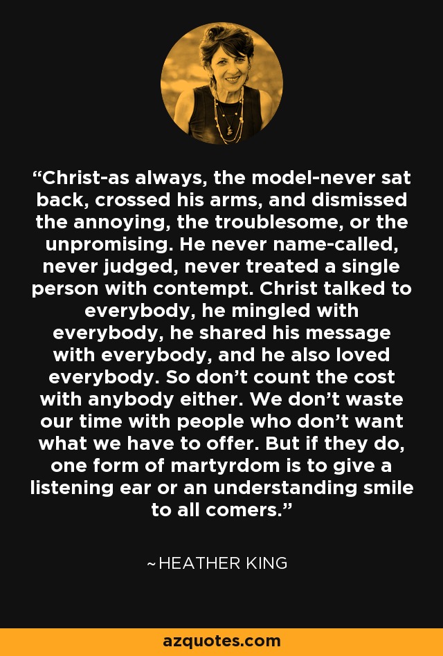 Christ-as always, the model-never sat back, crossed his arms, and dismissed the annoying, the troublesome, or the unpromising. He never name-called, never judged, never treated a single person with contempt. Christ talked to everybody, he mingled with everybody, he shared his message with everybody, and he also loved everybody. So don't count the cost with anybody either. We don't waste our time with people who don't want what we have to offer. But if they do, one form of martyrdom is to give a listening ear or an understanding smile to all comers. - Heather King