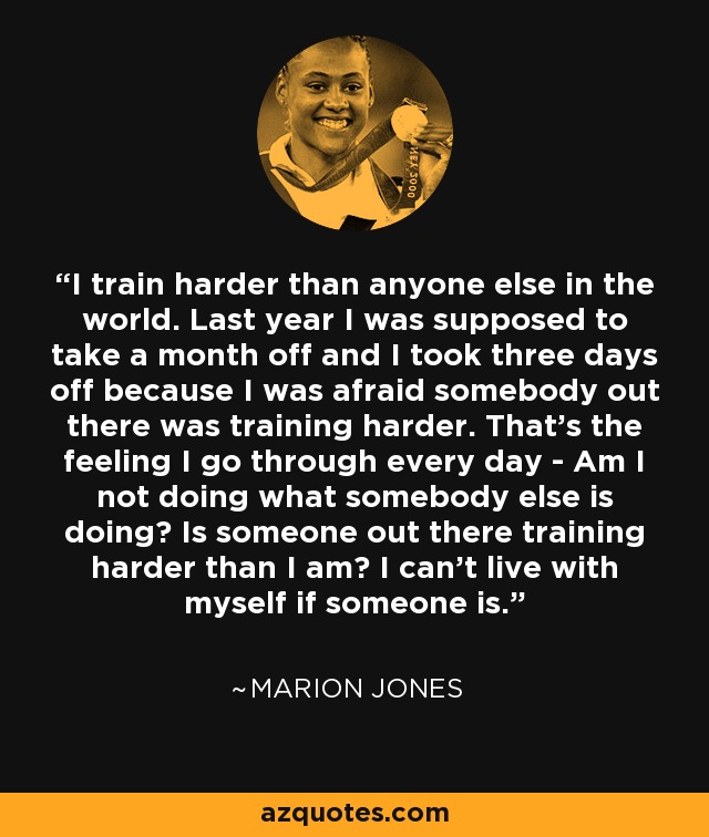 I train harder than anyone else in the world. Last year I was supposed to take a month off and I took three days off because I was afraid somebody out there was training harder. That's the feeling I go through every day - Am I not doing what somebody else is doing? Is someone out there training harder than I am? I can't live with myself if someone is. - Marion Jones