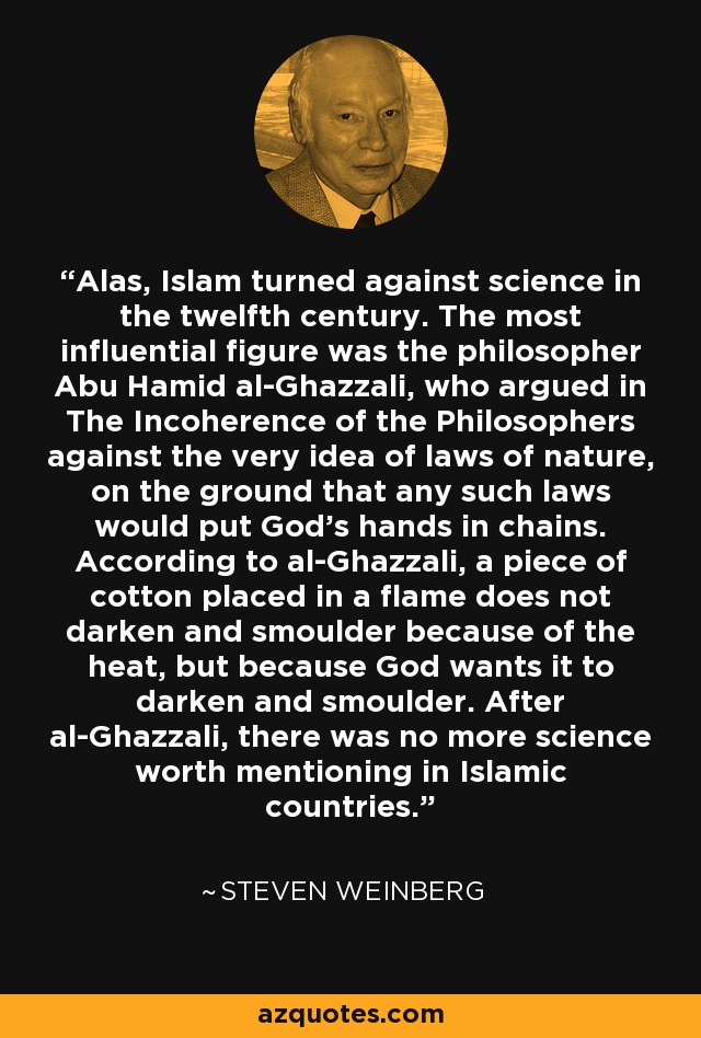 Alas, Islam turned against science in the twelfth century. The most influential figure was the philosopher Abu Hamid al-Ghazzali, who argued in The Incoherence of the Philosophers against the very idea of laws of nature, on the ground that any such laws would put God's hands in chains. According to al-Ghazzali, a piece of cotton placed in a flame does not darken and smoulder because of the heat, but because God wants it to darken and smoulder. After al-Ghazzali, there was no more science worth mentioning in Islamic countries. - Steven Weinberg