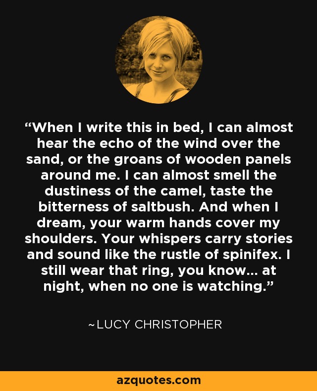 When I write this in bed, I can almost hear the echo of the wind over the sand, or the groans of wooden panels around me. I can almost smell the dustiness of the camel, taste the bitterness of saltbush. And when I dream, your warm hands cover my shoulders. Your whispers carry stories and sound like the rustle of spinifex. I still wear that ring, you know... at night, when no one is watching. - Lucy Christopher