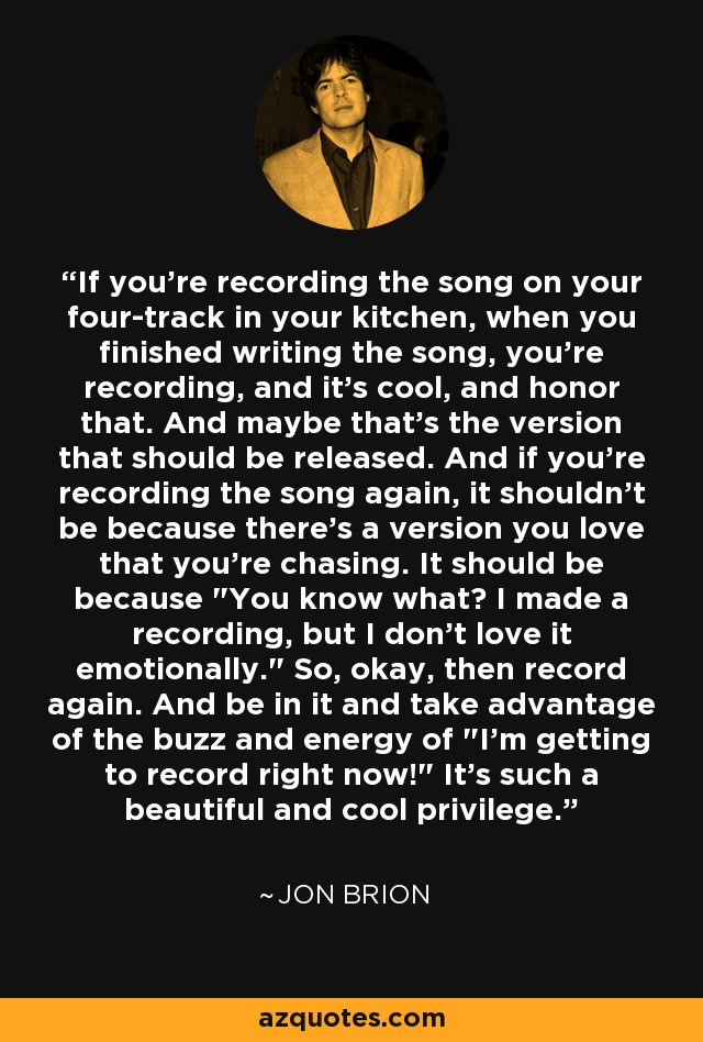 If you're recording the song on your four-track in your kitchen, when you finished writing the song, you're recording, and it's cool, and honor that. And maybe that's the version that should be released. And if you're recording the song again, it shouldn't be because there's a version you love that you're chasing. It should be because 
