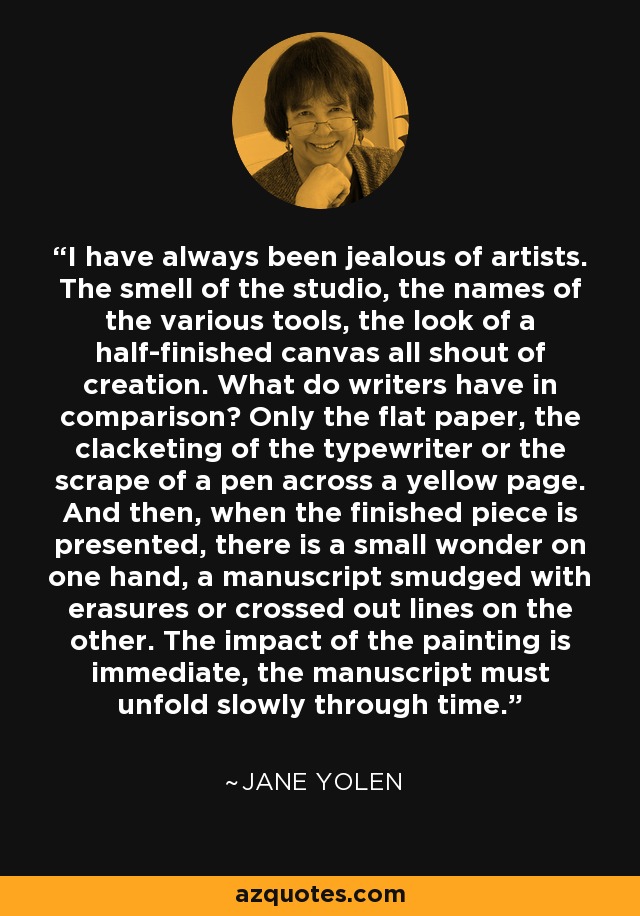 I have always been jealous of artists. The smell of the studio, the names of the various tools, the look of a half-finished canvas all shout of creation. What do writers have in comparison? Only the flat paper, the clacketing of the typewriter or the scrape of a pen across a yellow page. And then, when the finished piece is presented, there is a small wonder on one hand, a manuscript smudged with erasures or crossed out lines on the other. The impact of the painting is immediate, the manuscript must unfold slowly through time. - Jane Yolen