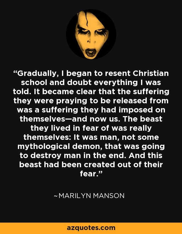Gradually, I began to resent Christian school and doubt everything I was told. It became clear that the suffering they were praying to be released from was a suffering they had imposed on themselves—and now us. The beast they lived in fear of was really themselves: It was man, not some mythological demon, that was going to destroy man in the end. And this beast had been created out of their fear. - Marilyn Manson