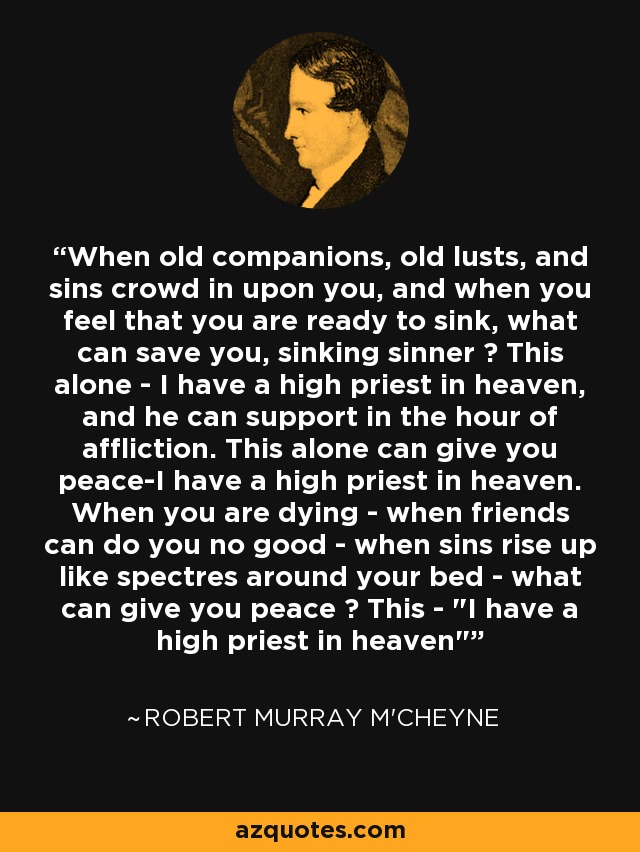 When old companions, old lusts, and sins crowd in upon you, and when you feel that you are ready to sink, what can save you, sinking sinner ? This alone - I have a high priest in heaven, and he can support in the hour of affliction. This alone can give you peace-I have a high priest in heaven. When you are dying - when friends can do you no good - when sins rise up like spectres around your bed - what can give you peace ? This - 
