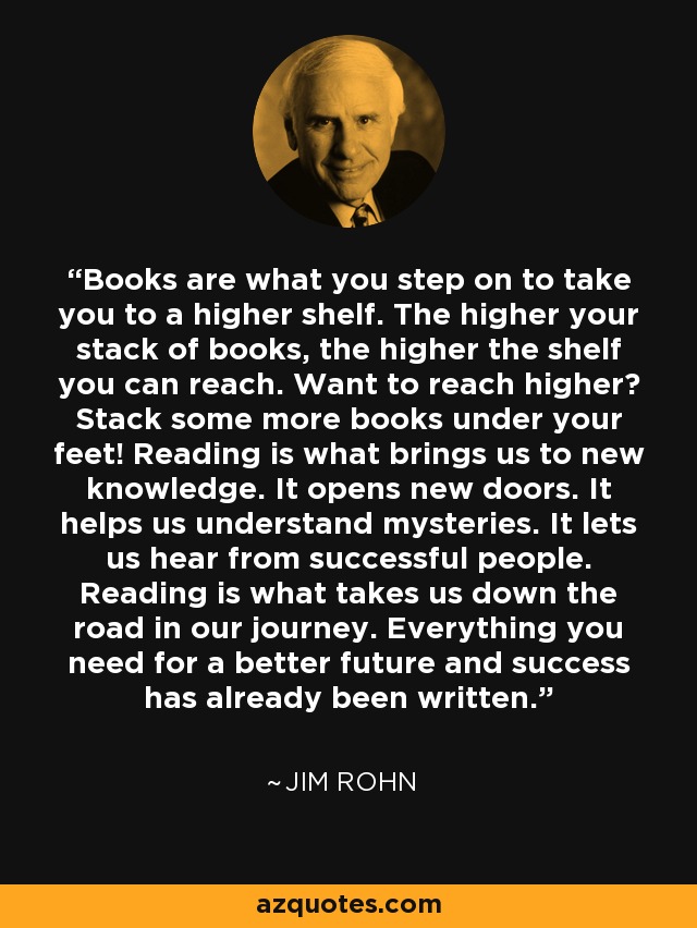 Books are what you step on to take you to a higher shelf. The higher your stack of books, the higher the shelf you can reach. Want to reach higher? Stack some more books under your feet! Reading is what brings us to new knowledge. It opens new doors. It helps us understand mysteries. It lets us hear from successful people. Reading is what takes us down the road in our journey. Everything you need for a better future and success has already been written. - Jim Rohn