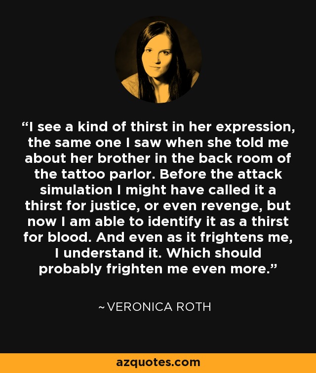 I see a kind of thirst in her expression, the same one I saw when she told me about her brother in the back room of the tattoo parlor. Before the attack simulation I might have called it a thirst for justice, or even revenge, but now I am able to identify it as a thirst for blood. And even as it frightens me, I understand it. Which should probably frighten me even more. - Veronica Roth