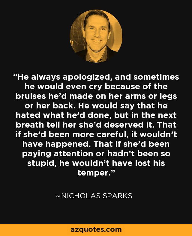 He always apologized, and sometimes he would even cry because of the bruises he'd made on her arms or legs or her back. He would say that he hated what he'd done, but in the next breath tell her she'd deserved it. That if she'd been more careful, it wouldn't have happened. That if she'd been paying attention or hadn't been so stupid, he wouldn't have lost his temper. - Nicholas Sparks