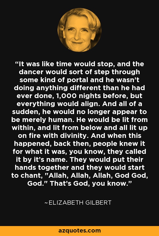 It was like time would stop, and the dancer would sort of step through some kind of portal and he wasn't doing anything different than he had ever done, 1,000 nights before, but everything would align. And all of a sudden, he would no longer appear to be merely human. He would be lit from within, and lit from below and all lit up on fire with divinity. And when this happened, back then, people knew it for what it was, you know, they called it by it's name. They would put their hands together and they would start to chant, 