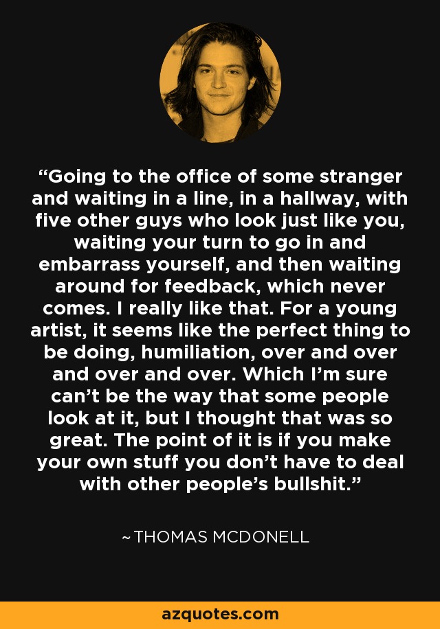 Going to the office of some stranger and waiting in a line, in a hallway, with five other guys who look just like you, waiting your turn to go in and embarrass yourself, and then waiting around for feedback, which never comes. I really like that. For a young artist, it seems like the perfect thing to be doing, humiliation, over and over and over and over. Which I'm sure can't be the way that some people look at it, but I thought that was so great. The point of it is if you make your own stuff you don't have to deal with other people's bullshit. - Thomas McDonell