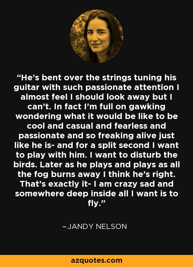 He's bent over the strings tuning his guitar with such passionate attention I almost feel I should look away but I can't. In fact I'm full on gawking wondering what it would be like to be cool and casual and fearless and passionate and so freaking alive just like he is- and for a split second I want to play with him. I want to disturb the birds. Later as he plays and plays as all the fog burns away I think he's right. That's exactly it- I am crazy sad and somewhere deep inside all I want is to fly. - Jandy Nelson