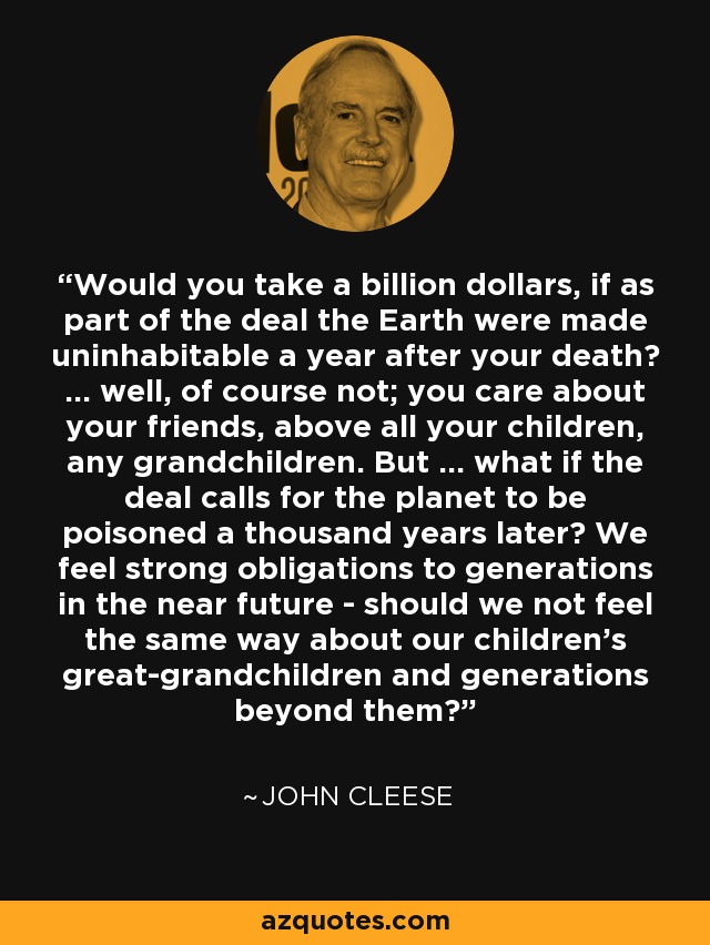 Would you take a billion dollars, if as part of the deal the Earth were made uninhabitable a year after your death? ... well, of course not; you care about your friends, above all your children, any grandchildren. But ... what if the deal calls for the planet to be poisoned a thousand years later? We feel strong obligations to generations in the near future - should we not feel the same way about our children's great-grandchildren and generations beyond them? - John Cleese