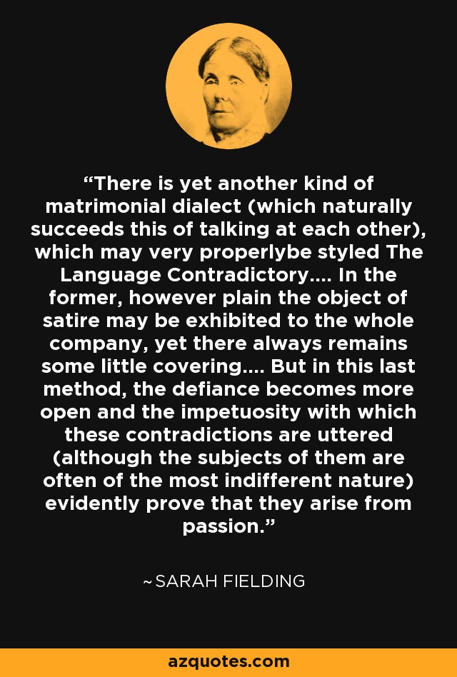 There is yet another kind of matrimonial dialect (which naturally succeeds this of talking at each other), which may very properlybe styled The Language Contradictory.... In the former, however plain the object of satire may be exhibited to the whole company, yet there always remains some little covering.... But in this last method, the defiance becomes more open and the impetuosity with which these contradictions are uttered (although the subjects of them are often of the most indifferent nature) evidently prove that they arise from passion. - Sarah Fielding