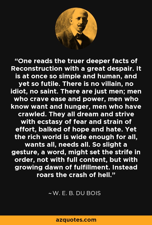 One reads the truer deeper facts of Reconstruction with a great despair. It is at once so simple and human, and yet so futile. There is no villain, no idiot, no saint. There are just men; men who crave ease and power, men who know want and hunger, men who have crawled. They all dream and strive with ecstasy of fear and strain of effort, balked of hope and hate. Yet the rich world is wide enough for all, wants all, needs all. So slight a gesture, a word, might set the strife in order, not with full content, but with growing dawn of fulfillment. Instead roars the crash of hell. - W. E. B. Du Bois