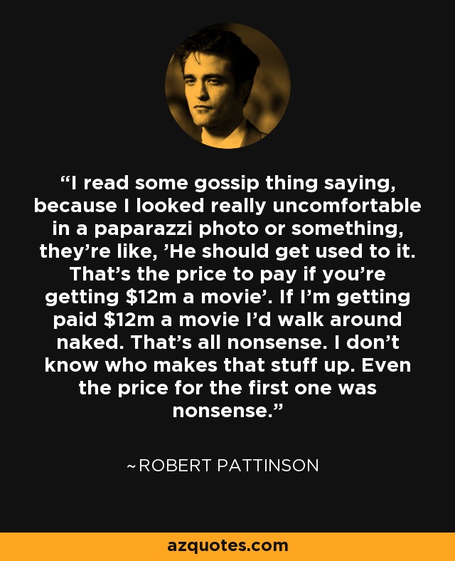 I read some gossip thing saying, because I looked really uncomfortable in a paparazzi photo or something, they're like, 'He should get used to it. That's the price to pay if you're getting $12m a movie'. If I'm getting paid $12m a movie I'd walk around naked. That's all nonsense. I don't know who makes that stuff up. Even the price for the first one was nonsense. - Robert Pattinson