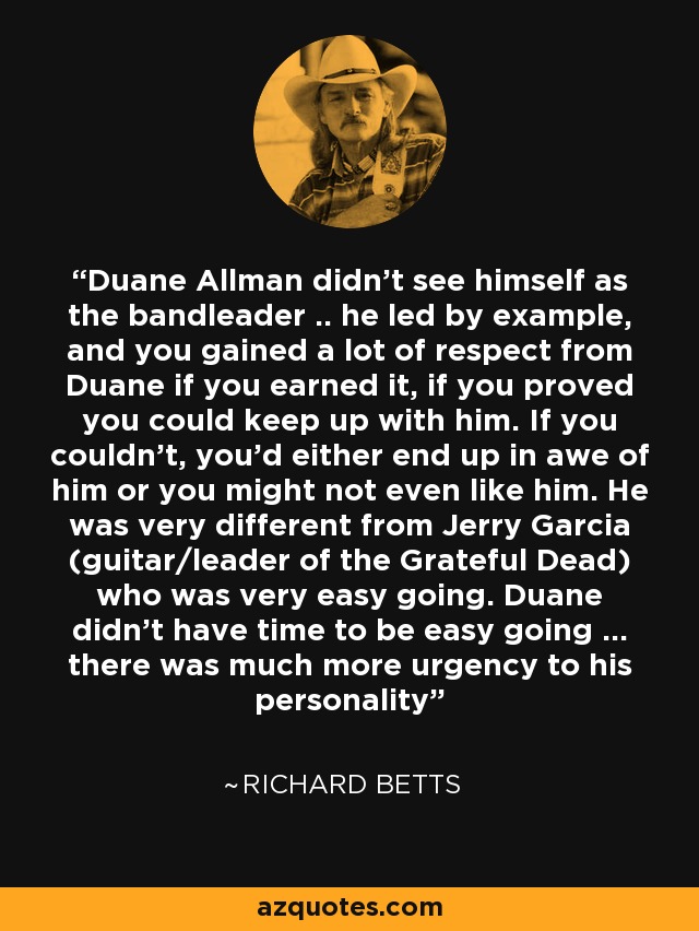 Duane Allman didn't see himself as the bandleader .. he led by example, and you gained a lot of respect from Duane if you earned it, if you proved you could keep up with him. If you couldn't, you'd either end up in awe of him or you might not even like him. He was very different from Jerry Garcia (guitar/leader of the Grateful Dead) who was very easy going. Duane didn't have time to be easy going ... there was much more urgency to his personality - Richard Betts