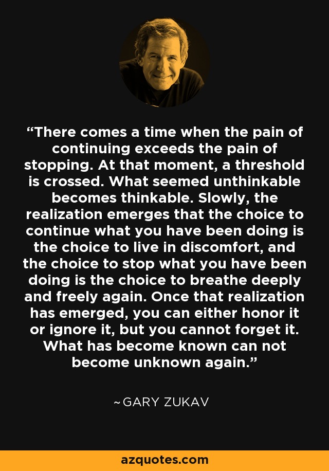 There comes a time when the pain of continuing exceeds the pain of stopping. At that moment, a threshold is crossed. What seemed unthinkable becomes thinkable. Slowly, the realization emerges that the choice to continue what you have been doing is the choice to live in discomfort, and the choice to stop what you have been doing is the choice to breathe deeply and freely again. Once that realization has emerged, you can either honor it or ignore it, but you cannot forget it. What has become known can not become unknown again. - Gary Zukav