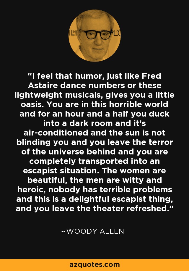 I feel that humor, just like Fred Astaire dance numbers or these lightweight musicals, gives you a little oasis. You are in this horrible world and for an hour and a half you duck into a dark room and it's air-conditioned and the sun is not blinding you and you leave the terror of the universe behind and you are completely transported into an escapist situation. The women are beautiful, the men are witty and heroic, nobody has terrible problems and this is a delightful escapist thing, and you leave the theater refreshed. - Woody Allen