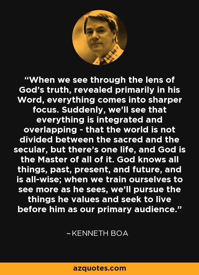 When we see through the lens of God's truth, revealed primarily in his Word, everything comes into sharper focus. Suddenly, we'll see that everything is integrated and overlapping - that the world is not divided between the sacred and the secular, but there's one life, and God is the Master of all of it. God knows all things, past, present, and future, and is all-wise; when we train ourselves to see more as he sees, we'll pursue the things he values and seek to live before him as our primary audience. - Kenneth Boa