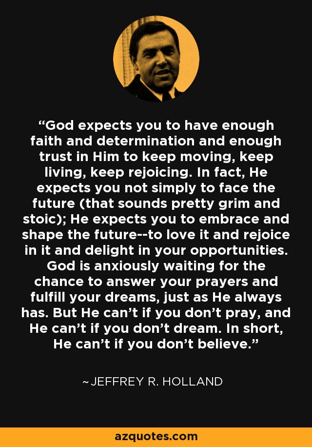 God expects you to have enough faith and determination and enough trust in Him to keep moving, keep living, keep rejoicing. In fact, He expects you not simply to face the future (that sounds pretty grim and stoic); He expects you to embrace and shape the future--to love it and rejoice in it and delight in your opportunities. God is anxiously waiting for the chance to answer your prayers and fulfill your dreams, just as He always has. But He can't if you don't pray, and He can't if you don't dream. In short, He can't if you don't believe. - Jeffrey R. Holland