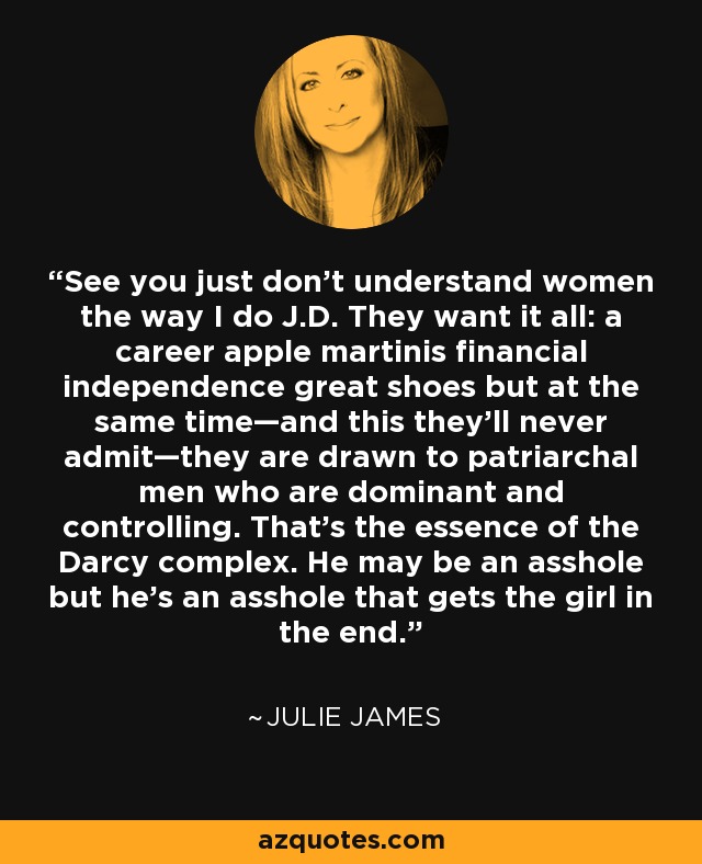 See you just don’t understand women the way I do J.D. They want it all: a career apple martinis financial independence great shoes but at the same time—and this they’ll never admit—they are drawn to patriarchal men who are dominant and controlling. That’s the essence of the Darcy complex. He may be an asshole but he’s an asshole that gets the girl in the end. - Julie James