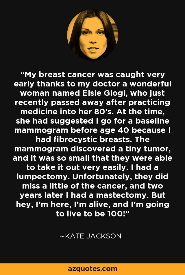 My breast cancer was caught very early thanks to my doctor a wonderful woman named Elsie Giogi, who just recently passed away after practicing medicine into her 80's. At the time, she had suggested I go for a baseline mammogram before age 40 because I had fibrocystic breasts. The mammogram discovered a tiny tumor, and it was so small that they were able to take it out very easily. I had a lumpectomy. Unfortunately, they did miss a little of the cancer, and two years later I had a mastectomy. But hey, I'm here, I'm alive, and I'm going to live to be 100! - Kate Jackson