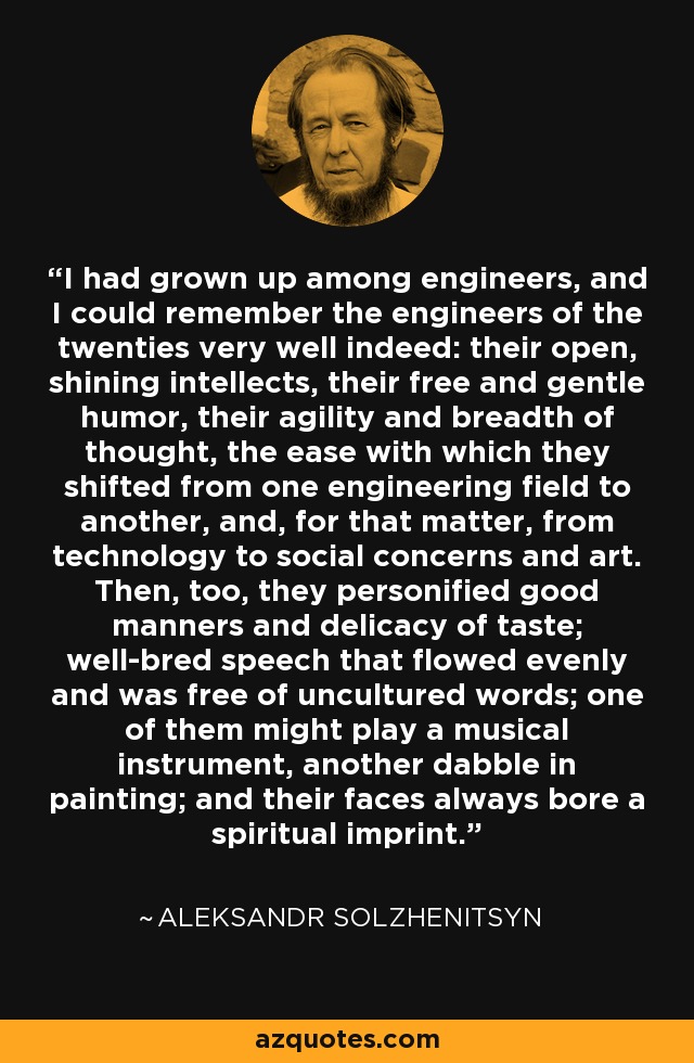 I had grown up among engineers, and I could remember the engineers of the twenties very well indeed: their open, shining intellects, their free and gentle humor, their agility and breadth of thought, the ease with which they shifted from one engineering field to another, and, for that matter, from technology to social concerns and art. Then, too, they personified good manners and delicacy of taste; well-bred speech that flowed evenly and was free of uncultured words; one of them might play a musical instrument, another dabble in painting; and their faces always bore a spiritual imprint. - Aleksandr Solzhenitsyn
