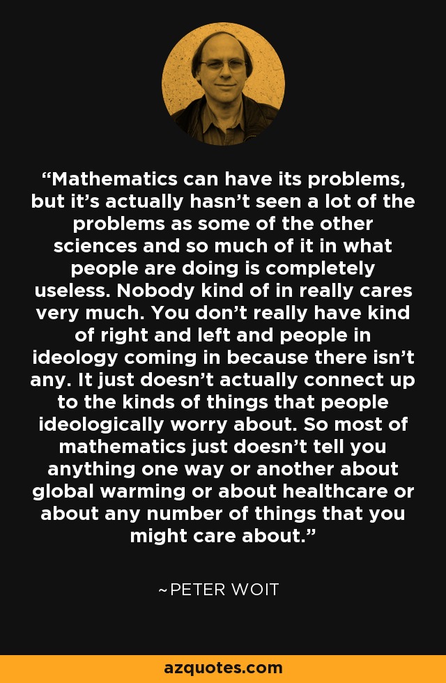 Mathematics can have its problems, but it's actually hasn't seen a lot of the problems as some of the other sciences and so much of it in what people are doing is completely useless. Nobody kind of in really cares very much. You don't really have kind of right and left and people in ideology coming in because there isn't any. It just doesn't actually connect up to the kinds of things that people ideologically worry about. So most of mathematics just doesn't tell you anything one way or another about global warming or about healthcare or about any number of things that you might care about. - Peter Woit